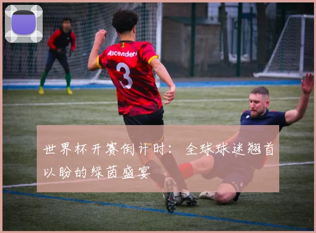 世界杯开赛倒计时：全球球迷翘首以盼的绿茵盛宴