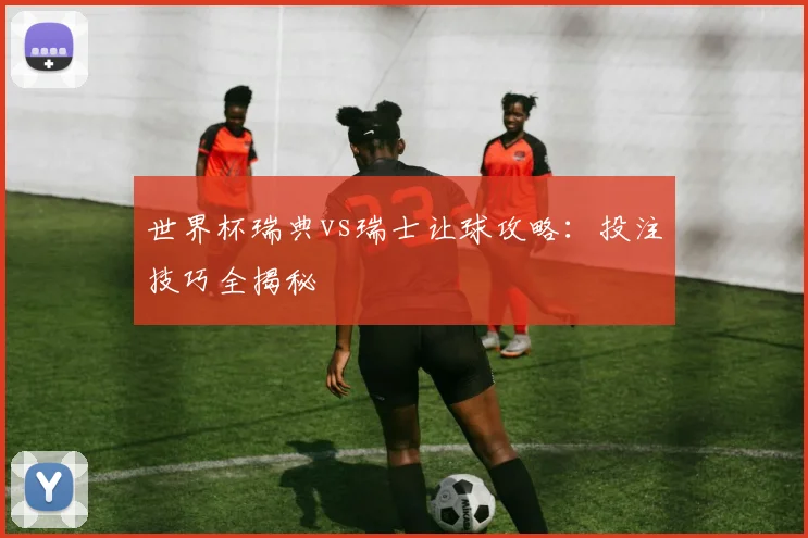 世界杯瑞典vs瑞士让球攻略：投注技巧全揭秘