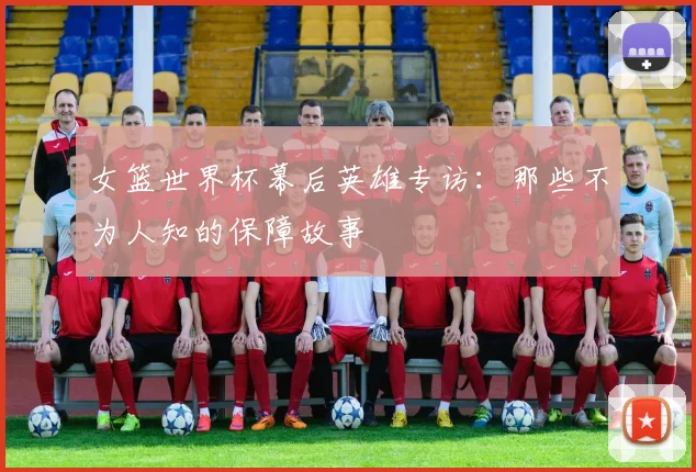 女篮世界杯幕后英雄专访：那些不为人知的保障故事