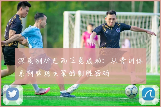 深度剖析巴西卫冕成功：从青训体系到临场决策的制胜密码