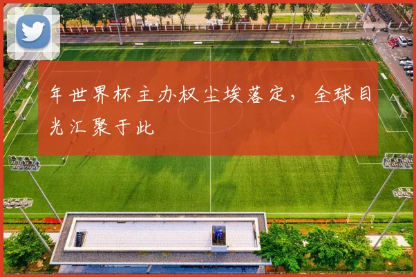 年世界杯主办权尘埃落定,全球目光汇聚于此