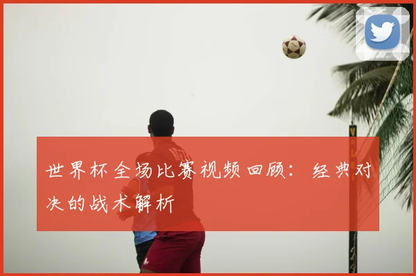 世界杯全场比赛视频回顾:经典对决的战术解析