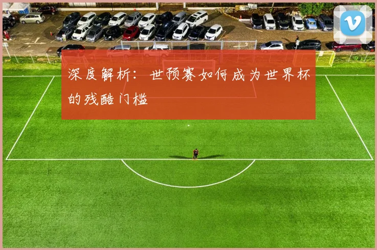 深度解析:世预赛如何成为世界杯的残酷门槛