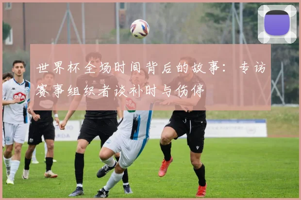 世界杯全场时间背后的故事：专访赛事组织者谈补时与伤停