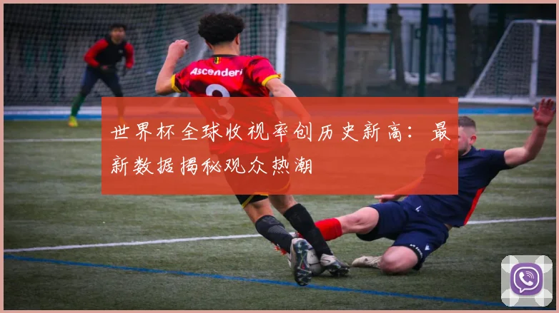 世界杯全球收视率创历史新高:最新数据揭秘观众热潮