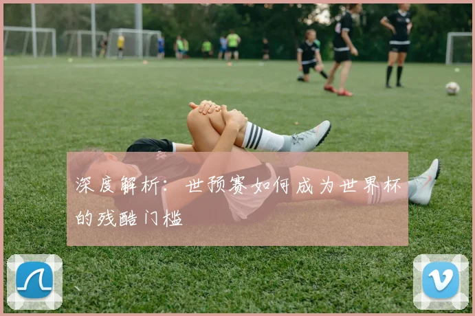 深度解析:世预赛如何成为世界杯的残酷门槛