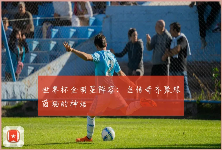 世界杯全明星阵容:当传奇齐聚绿茵场的神话