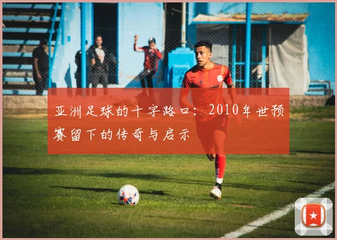 亚洲足球的十字路口:2010年世预赛留下的传奇与启示