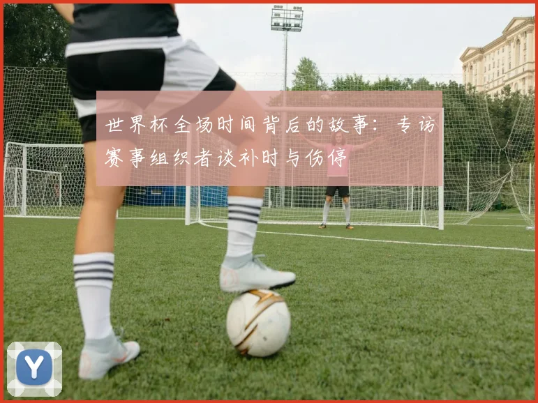 世界杯全场时间背后的故事：专访赛事组织者谈补时与伤停